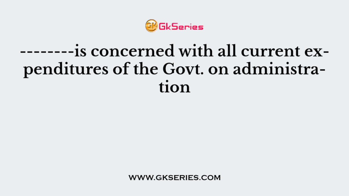 --------is concerned with all current expenditures of the Govt. on administration