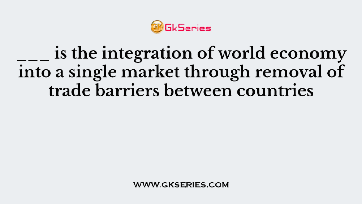 ___ is the integration of world economy into a single market through removal of trade barriers between countries