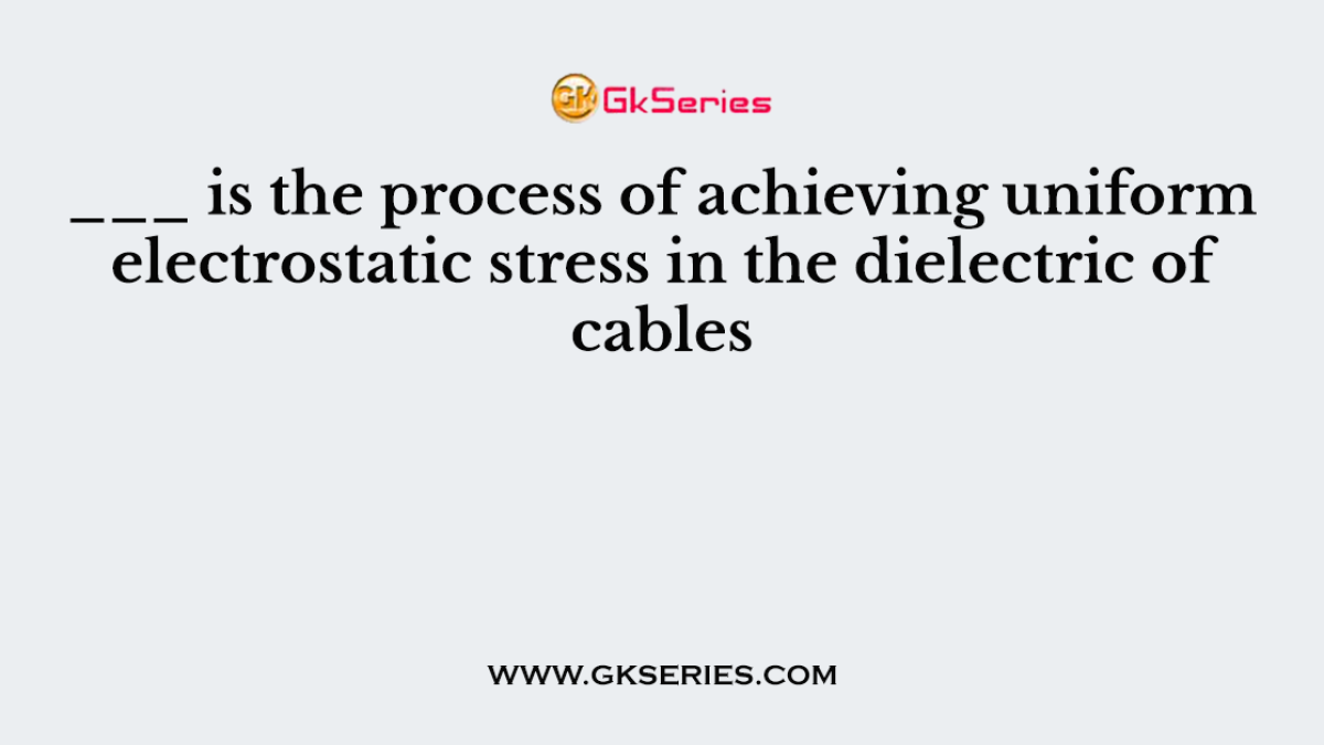___ is the process of achieving uniform electrostatic stress in the dielectric of cables