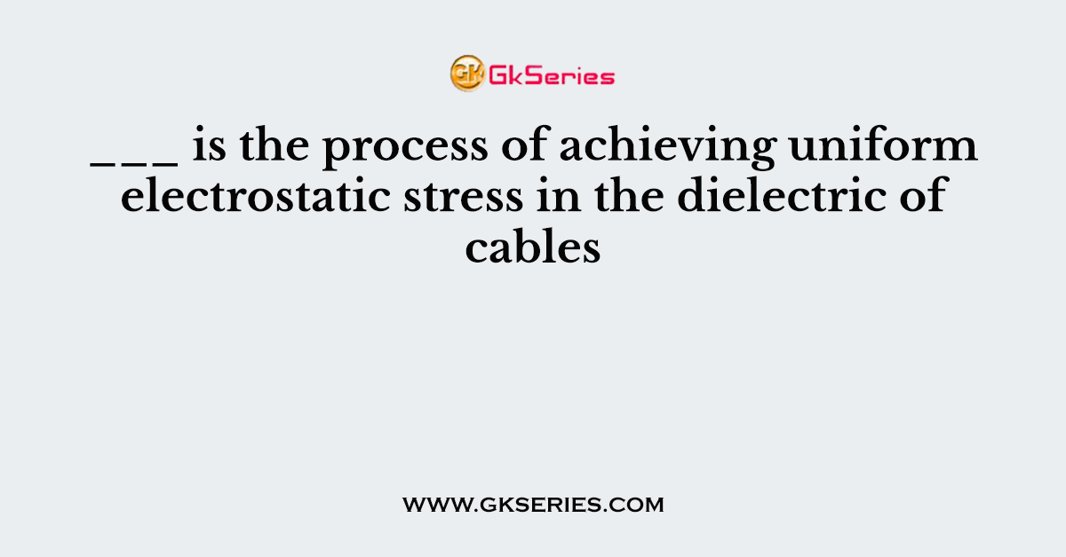 ___ is the process of achieving uniform electrostatic stress in the dielectric of cables
