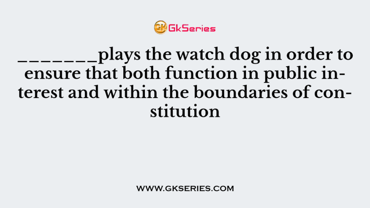 _______plays the watch dog in order to ensure that both function in public interest and within the boundaries of constitution