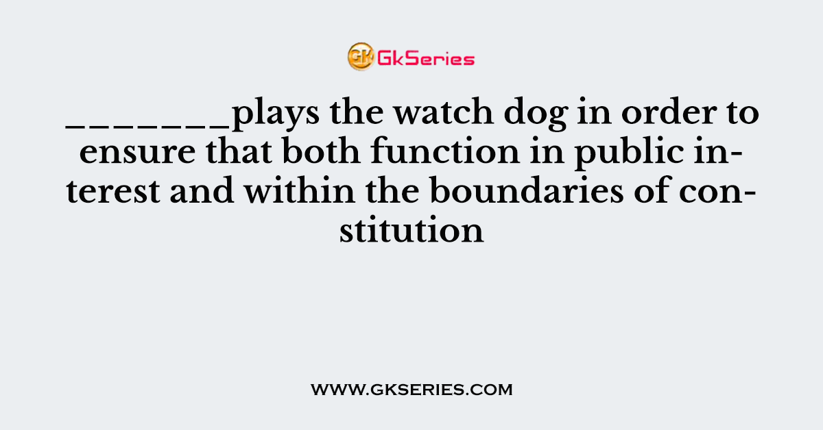 _______plays the watch dog in order to ensure that both function in public interest and within the boundaries of constitution