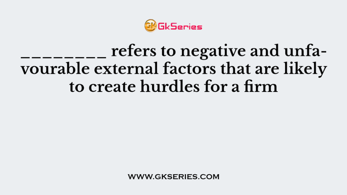 ________ refers to negative and unfavourable external factors that are likely to create hurdles for a firm