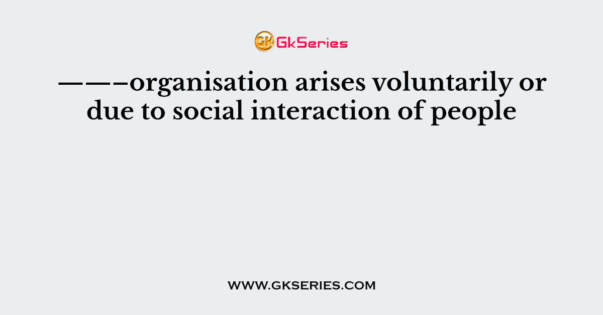 ——–organisation arises voluntarily or due to social interaction of people