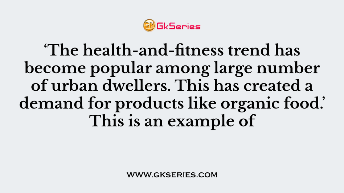 Q. ‘The health-and-fitness trend has become popular among large number of urban dwellers. This has created a demand for products like organic food.’ This is an example of