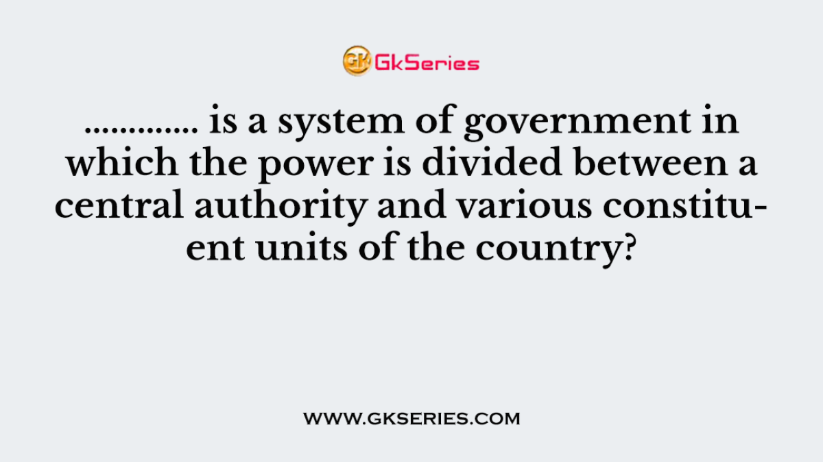 …………. is a system of government in which the power is divided between a central authority and various constituent units of the country?