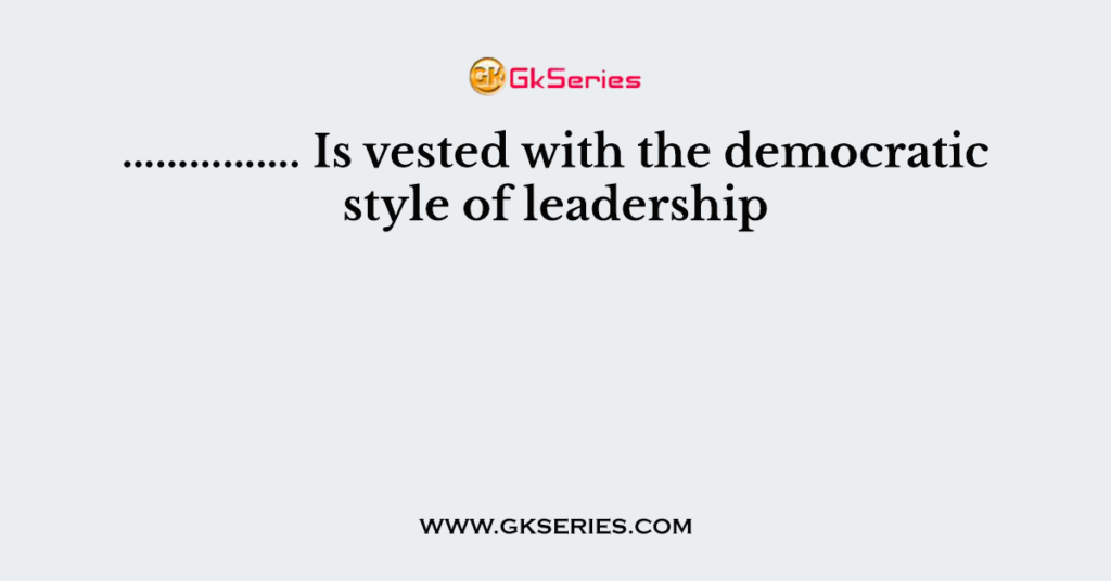 ……………. Is vested with the democratic style of leadership