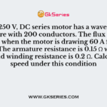 A 4 pole, 250 V, DC series motor has a wave-connected armature with 200 conductors. The flux per pole is 25 mWb when the motor is drawing 60 A from the supply. The armature resistance is 0.15 Ω while the series field winding resistance is 0.2 Ω. Calculate the speed under this condition
