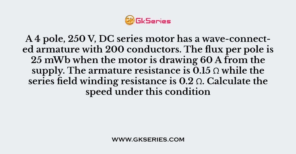 A 4 pole, 250 V, DC series motor has a wave-connected armature with 200 conductors. The flux per pole is 25 mWb when the motor is drawing 60 A from the supply. The armature resistance is 0.15 Ω while the series field winding resistance is 0.2 Ω. Calculate the speed under this condition