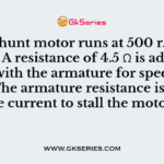 A d.c. shunt motor runs at 500 r.p.m. at 220 V. A resistance of 4.5 Ω is added in series with the armature for speed control. The armature resistance is 0.5 Ω. The current to stall the motor is