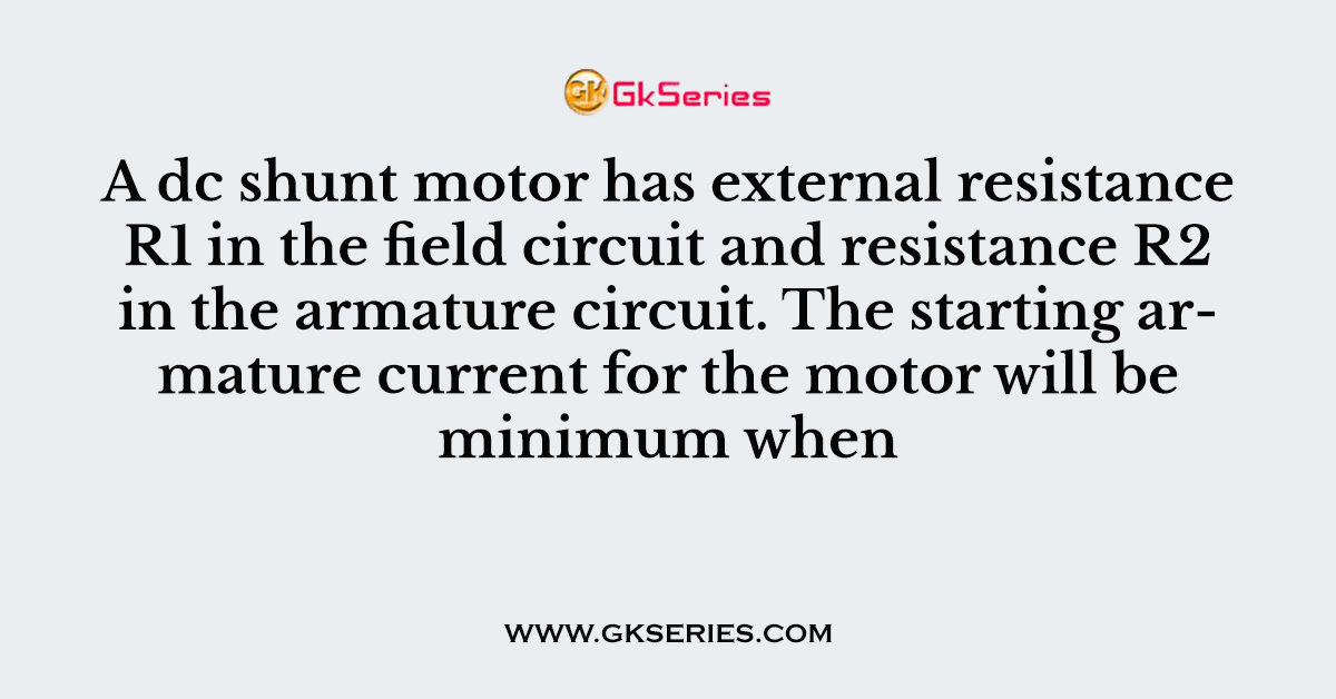 A dc shunt motor has external resistance R1 in the field circuit and resistance R2 in the armature circuit. The starting armature current for the motor will be minimum when