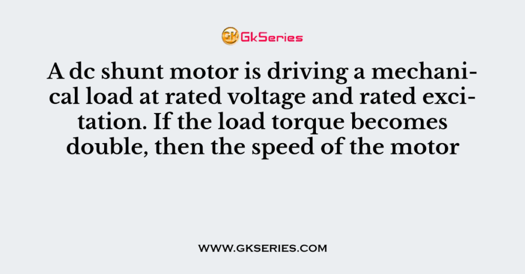 A dc shunt motor is driving a mechanical load at rated voltage and rated excitation. If the load torque becomes double, then the speed of the motor