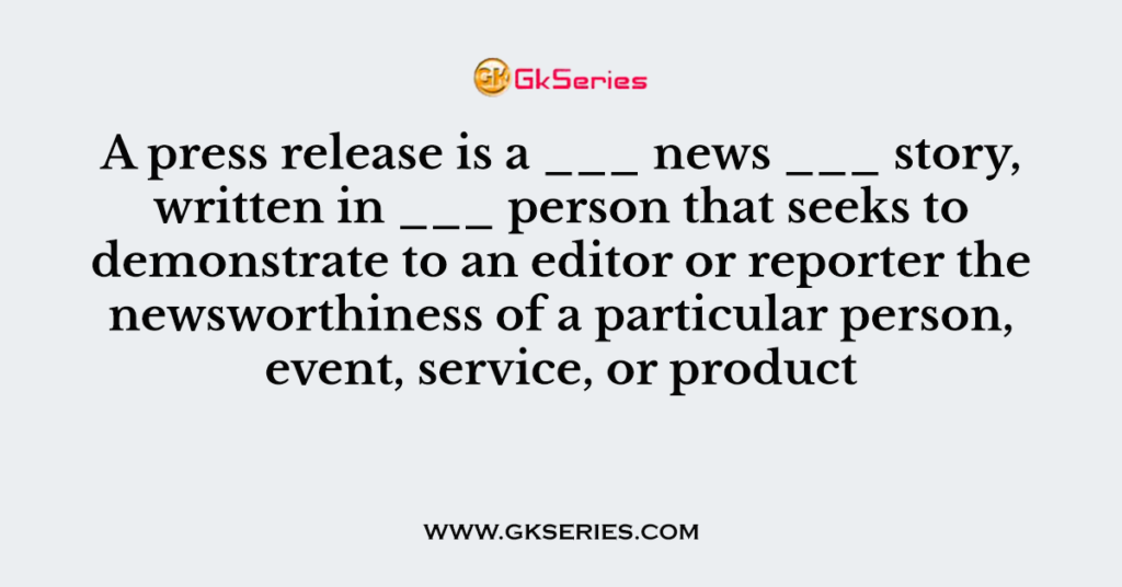 A press release is a ___ news ___ story, written in ___ person that seeks to demonstrate to an editor or reporter the newsworthiness of a particular person, event, service, or product