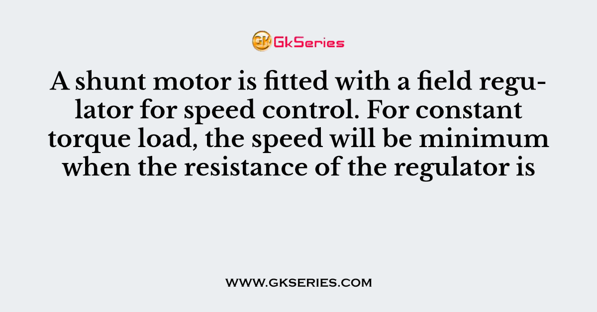 A shunt motor is fitted with a field regulator for speed control. For constant torque load, the speed will be minimum when the resistance of the regulator is