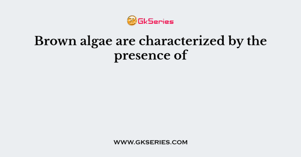 Brown algae are characterized by the presence of