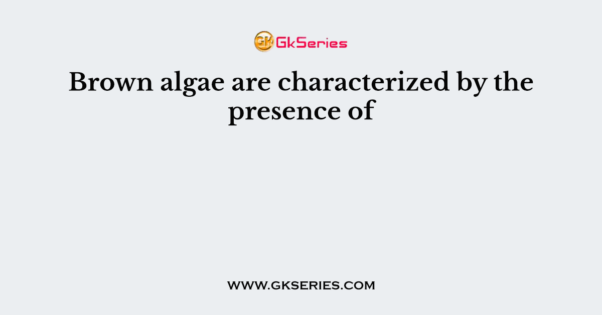 Brown algae are characterized by the presence of