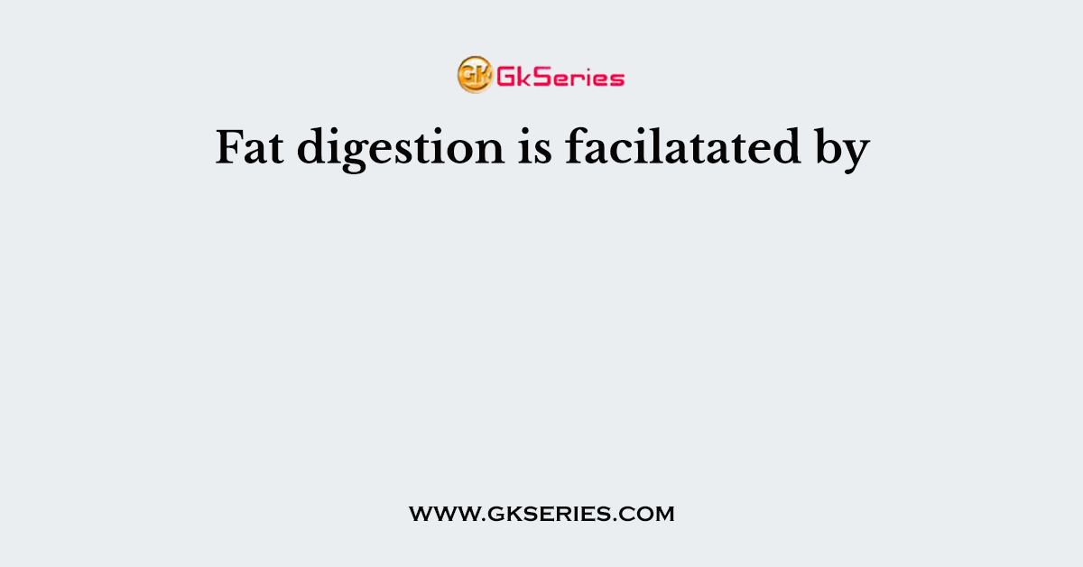 Fat digestion is facilatated by
