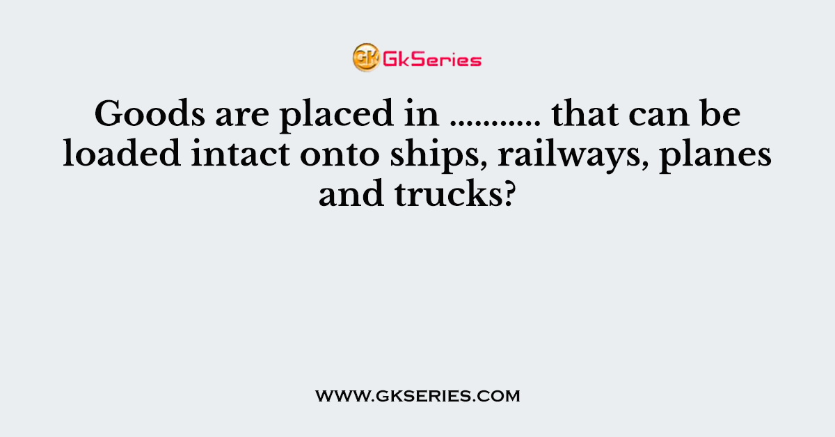 Goods are placed in ……….. that can be loaded intact onto ships, railways, planes and trucks?