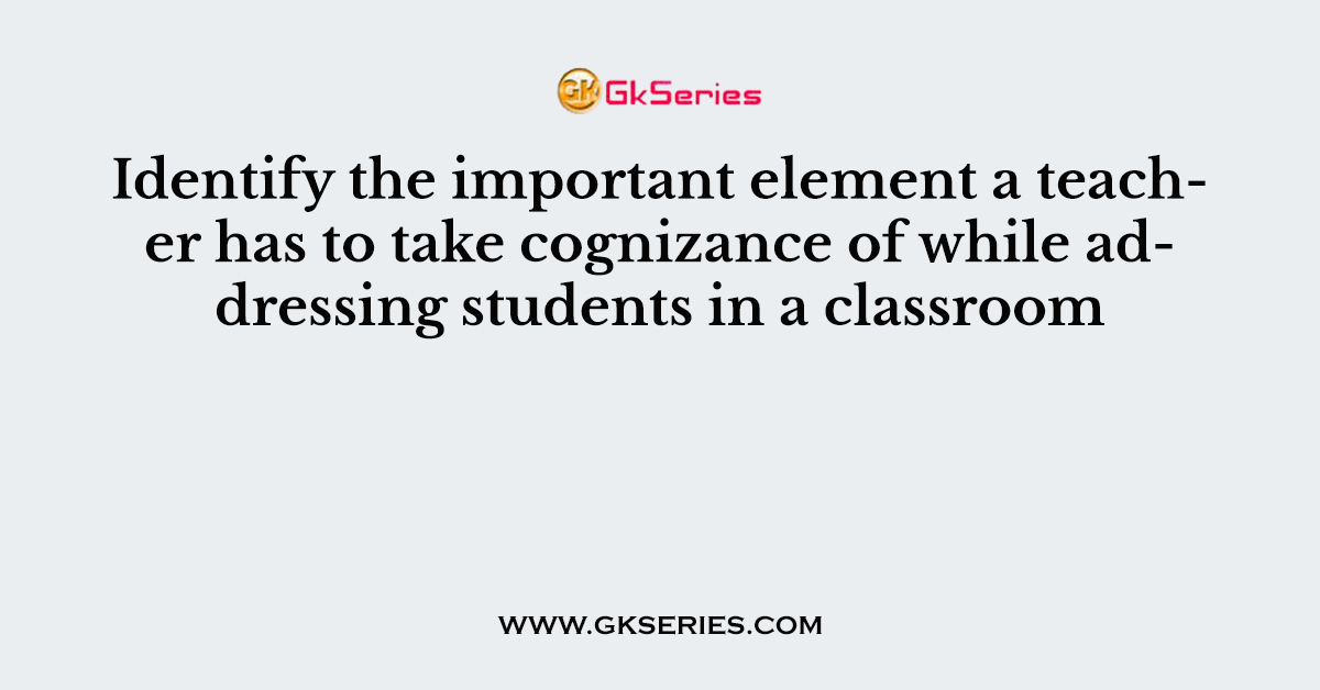 Identify the important element a teacher has to take cognizance of while addressing students in a classroom