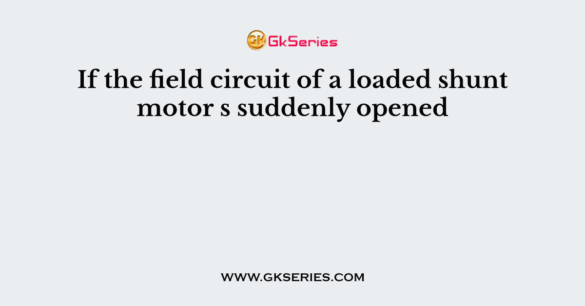 If the field circuit of a loaded shunt motor s suddenly opened