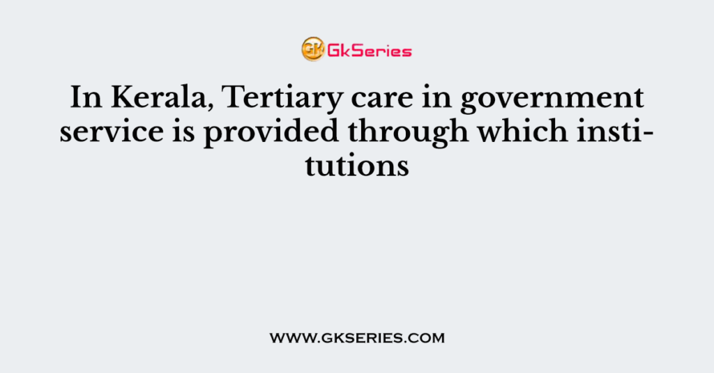 In Kerala, Tertiary care in government service is provided through which institutions