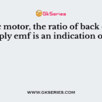 In a dc motor, the ratio of back emf to supply emf is an indication of its