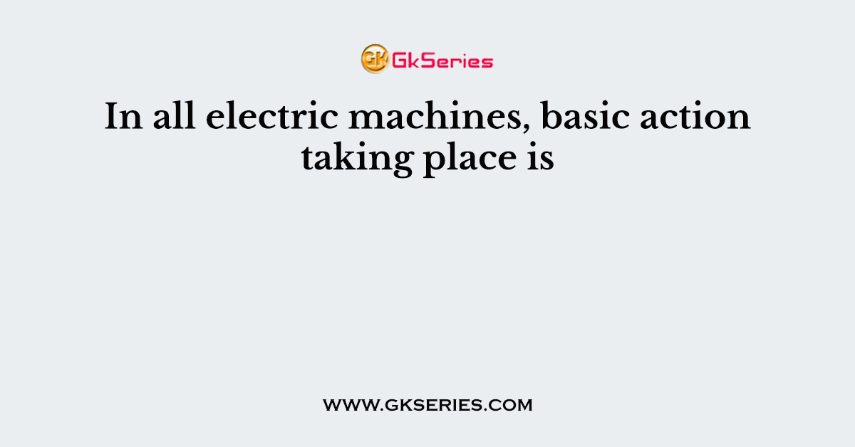 In all electric machines, basic action taking place is