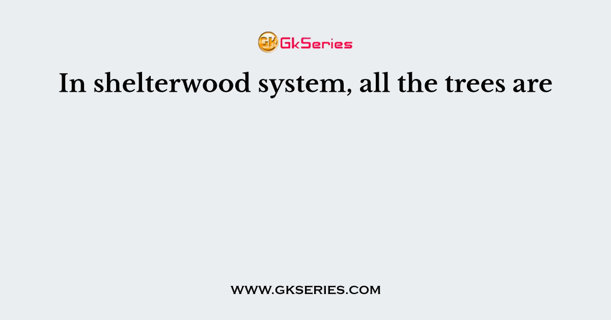 In shelterwood system, all the trees are