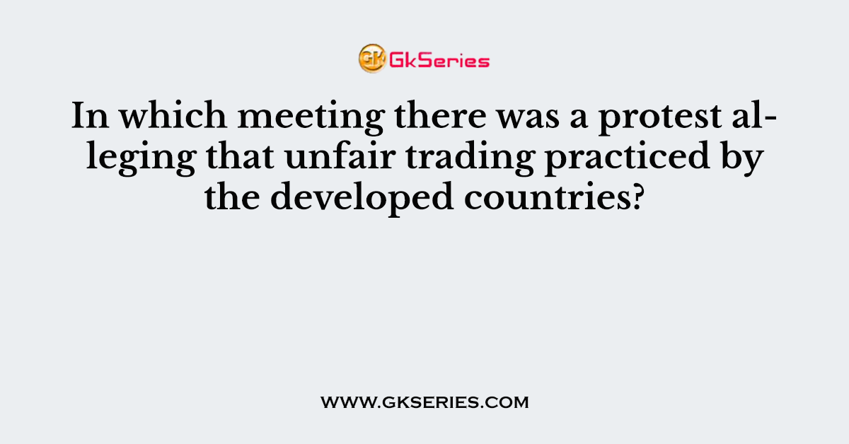 In which meeting there was a protest alleging that unfair trading practiced by the developed countries?