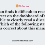 Q. A man finds it difficult to read the odometer on the dashboard of the car but is able to clearly read a distant road sign. Which of the following statement is correct about this man?