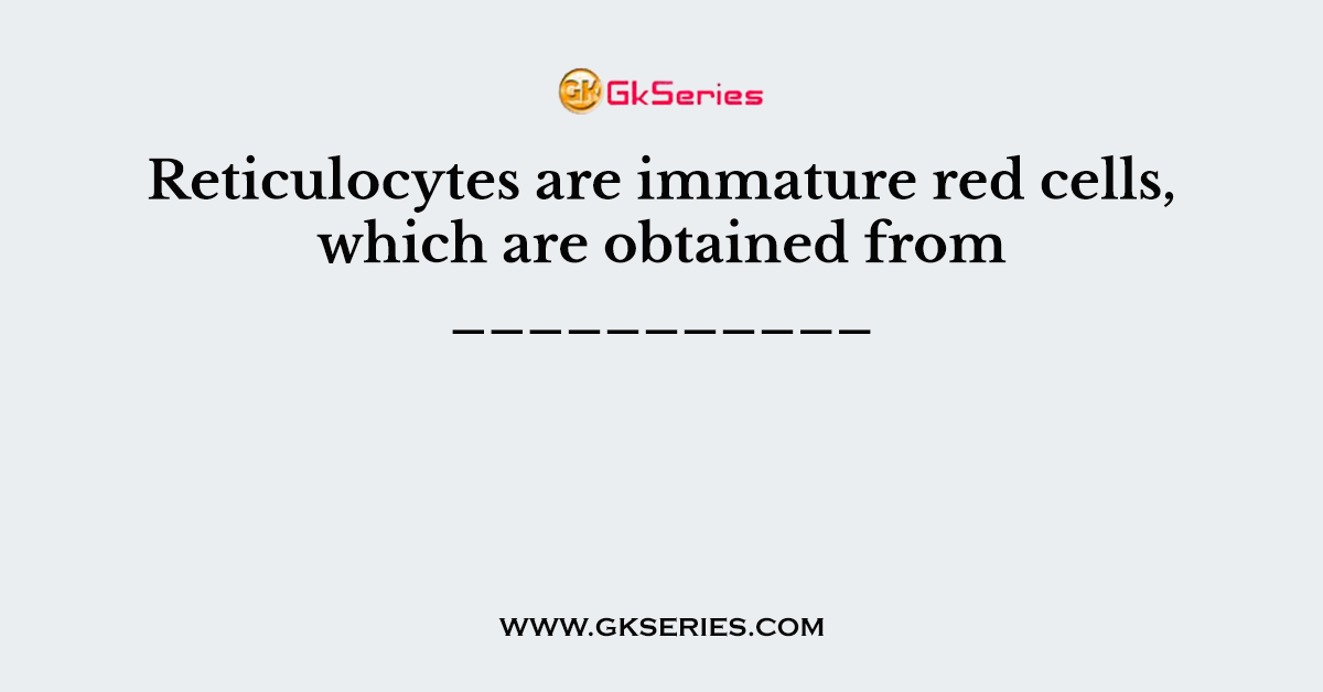 Reticulocytes are immature red cells, which are obtained from ___________
