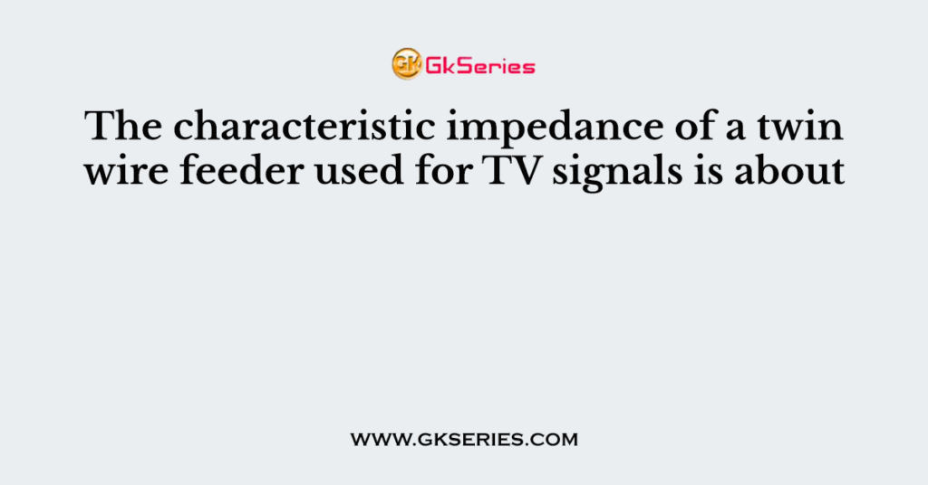 The characteristic impedance of a twin wire feeder used for TV signals is about