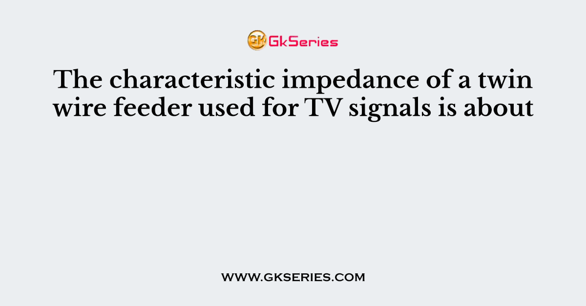 The characteristic impedance of a twin wire feeder used for TV signals is about