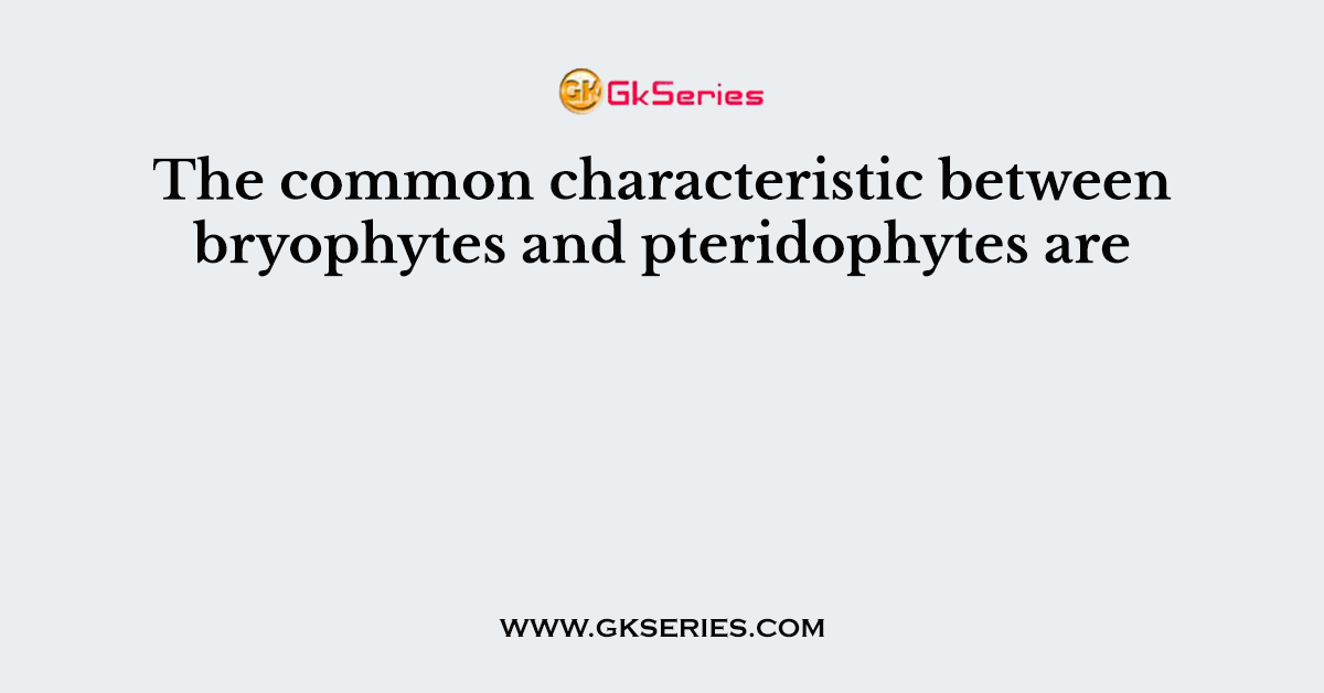 The common characteristic between bryophytes and pteridophytes are