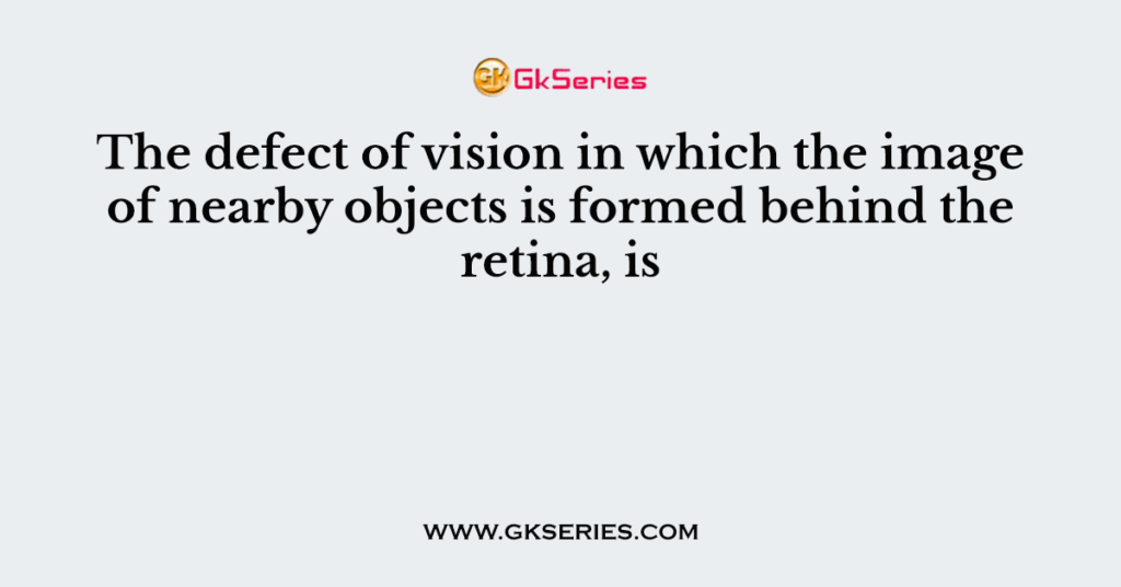 The defect of vision in which the image of nearby objects is formed behind the retina, is