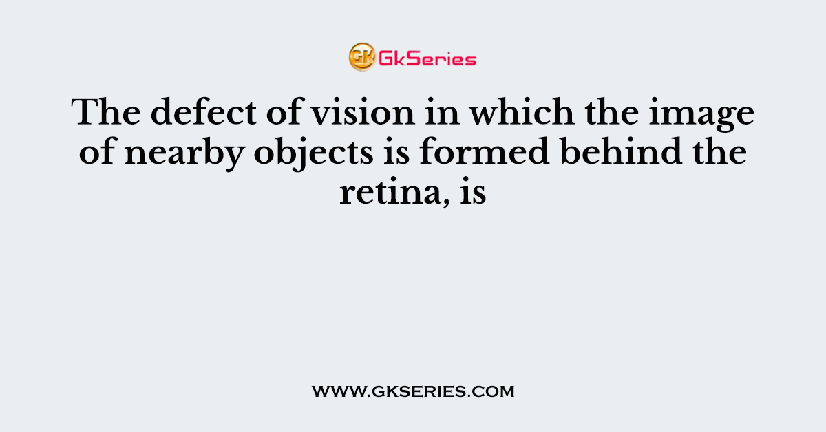 The defect of vision in which the image of nearby objects is formed behind the retina, is