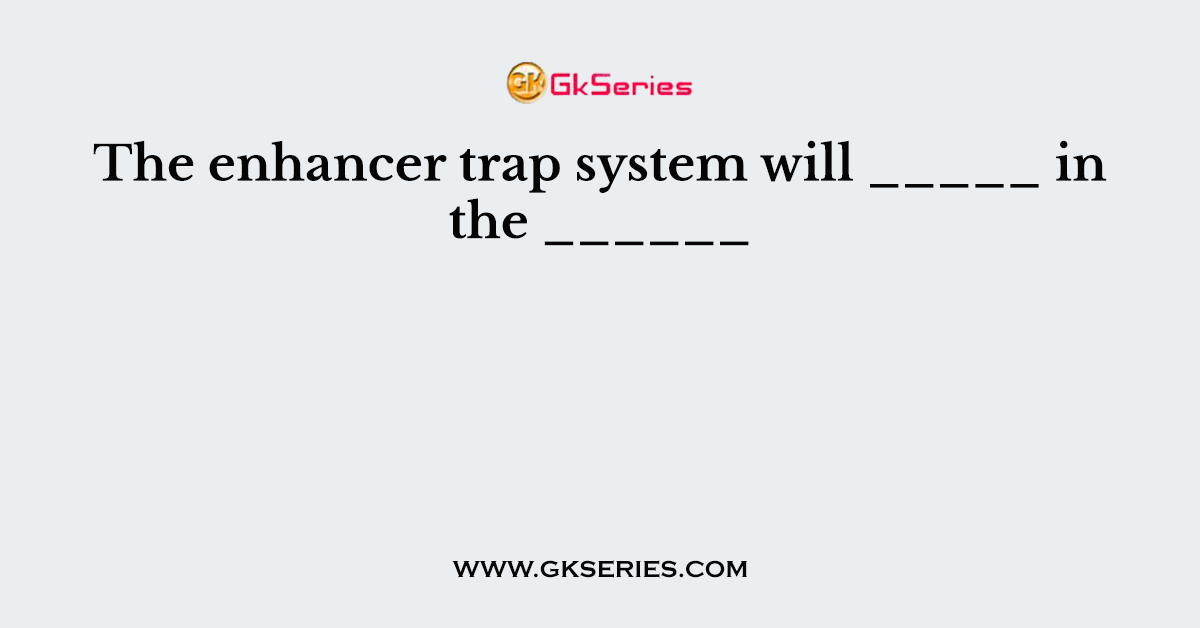The enhancer trap system will _____ in the ______