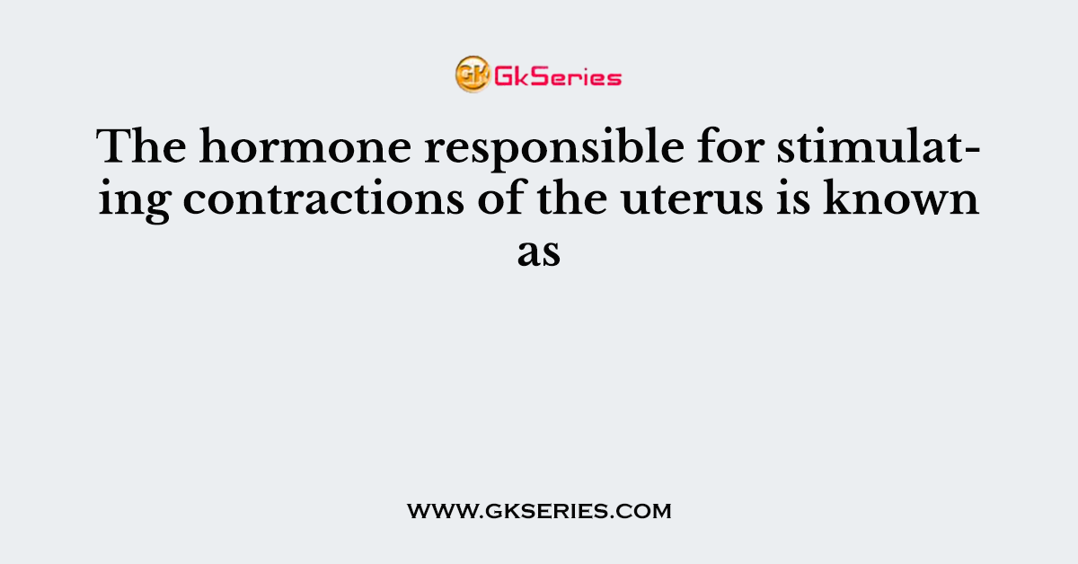 The hormone responsible for stimulating contractions of the uterus is known as
