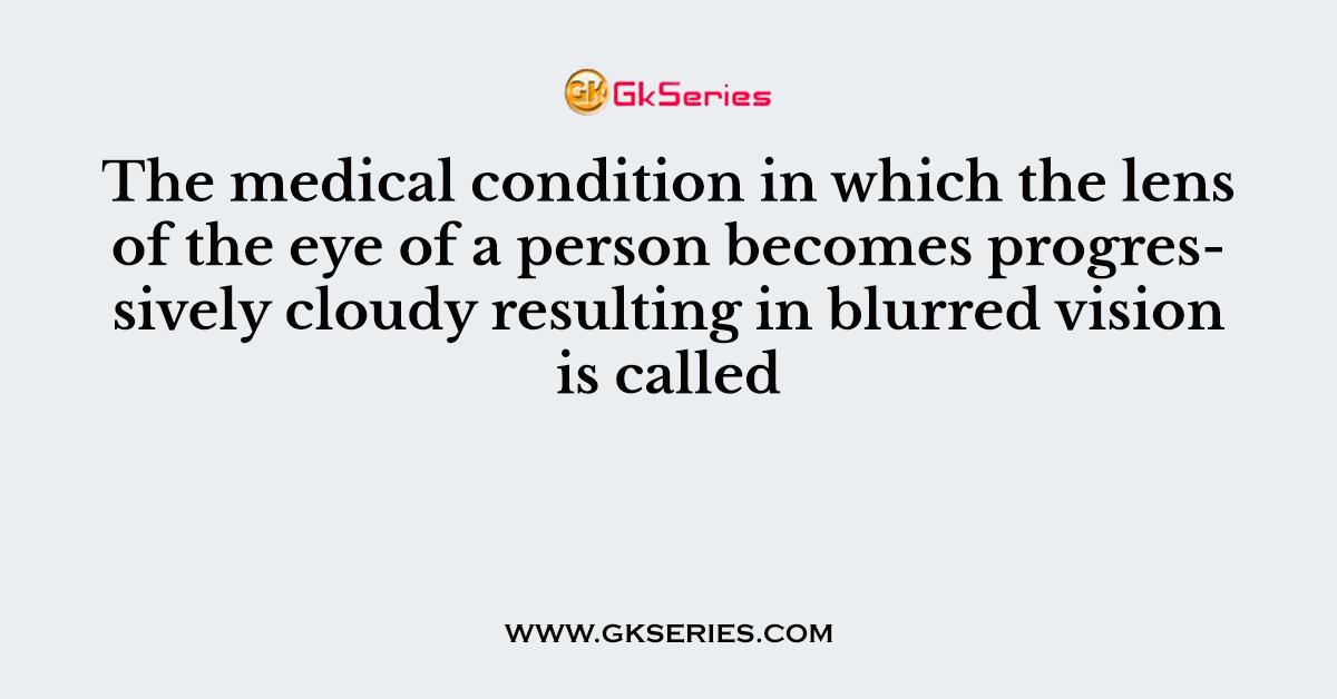 The medical condition in which the lens of the eye of a person becomes progressively cloudy resulting in blurred vision is called