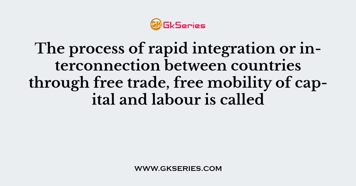 The process of rapid integration or interconnection between countries through free trade, free mobility of capital and labour is called