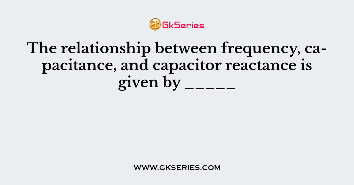 The relationship between frequency, capacitance, and capacitor reactance is given by _____