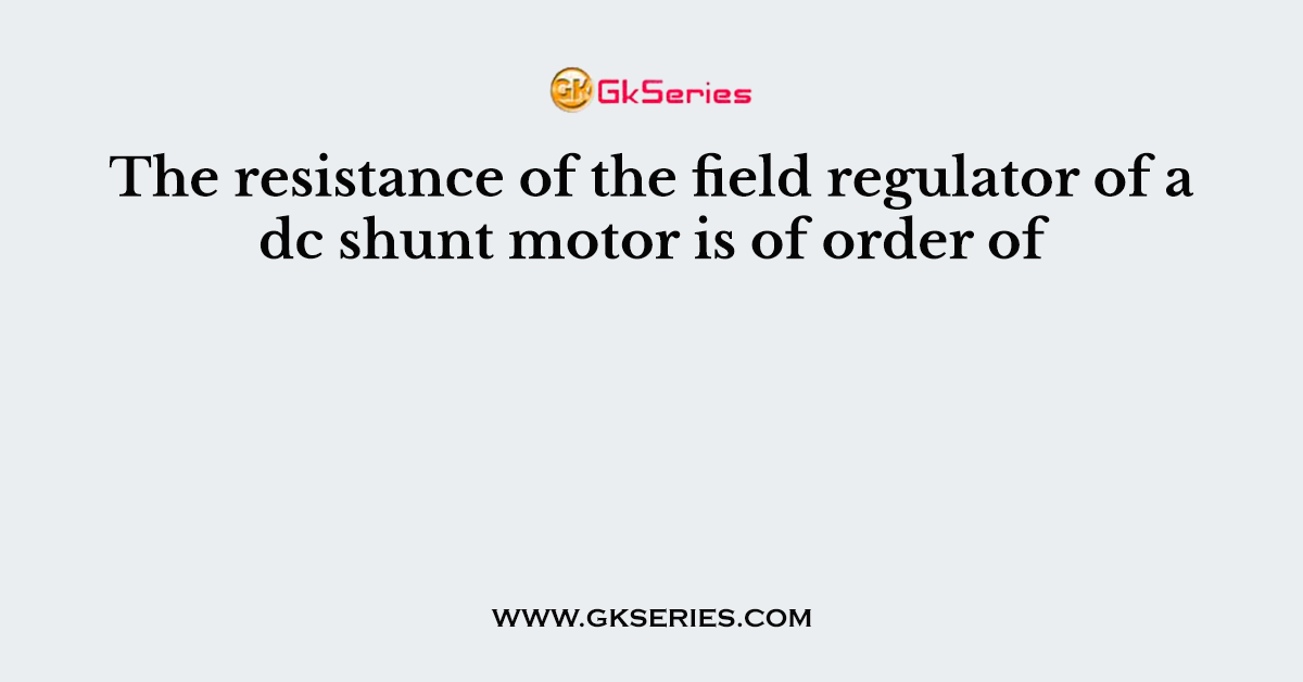 The resistance of the field regulator of a dc shunt motor is of order of