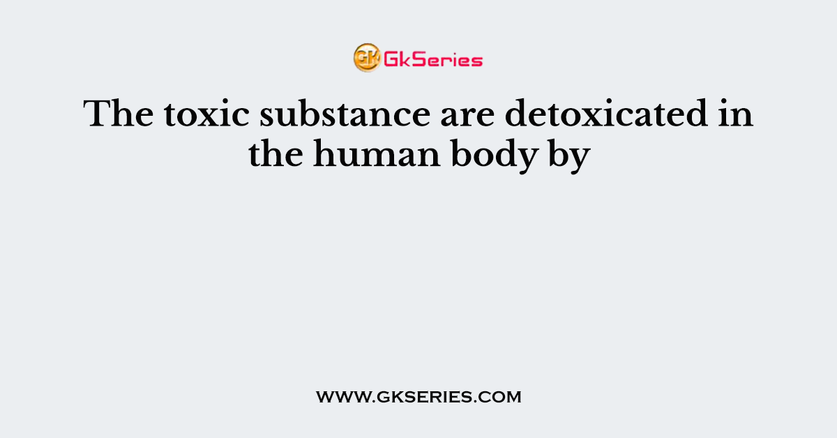 The toxic substance are detoxicated in the human body by