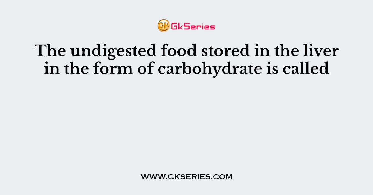 The undigested food stored in the liver in the form of carbohydrate is called