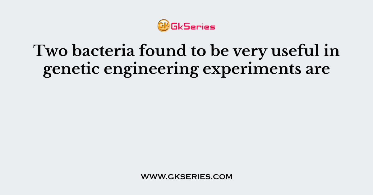 Two bacteria found to be very useful in genetic engineering experiments are