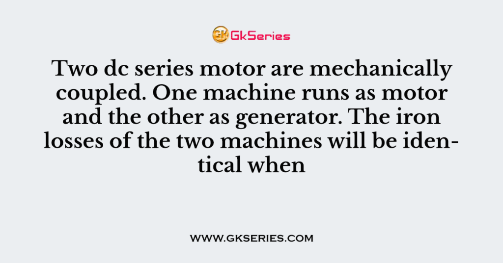 Two dc series motor are mechanically coupled. One machine runs as motor and the other as generator. The iron losses of the two machines will be identical when