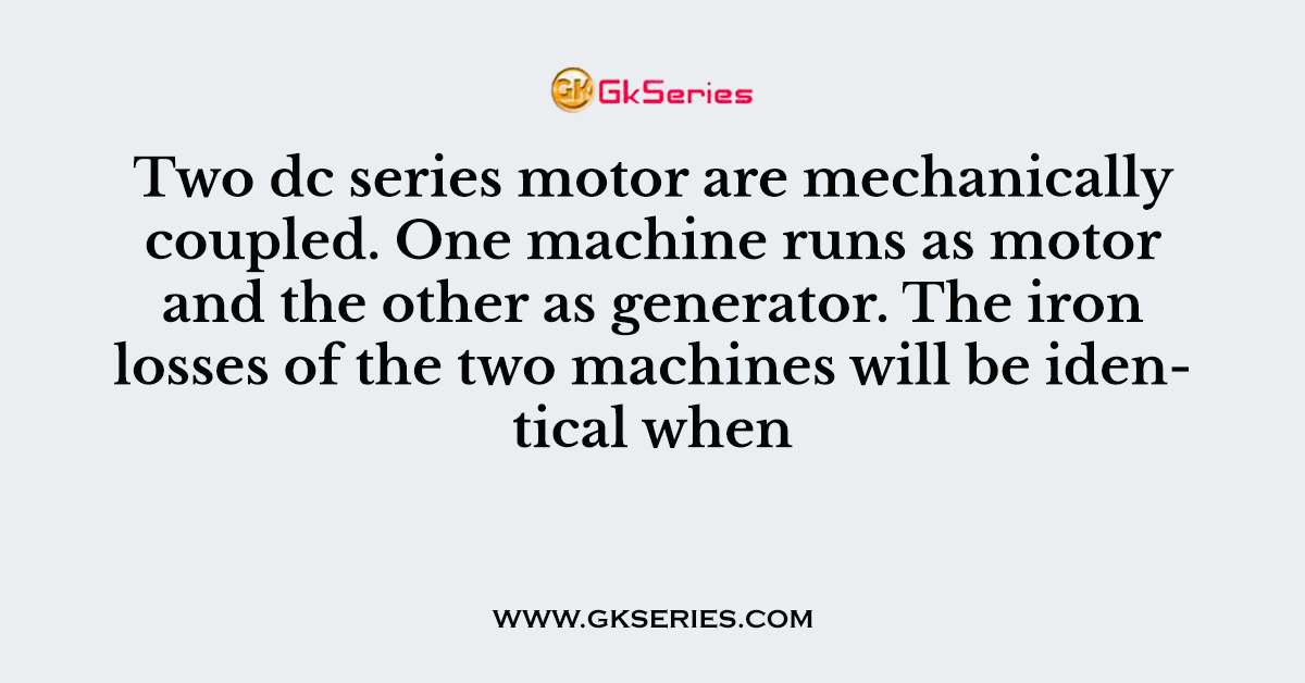 Two dc series motor are mechanically coupled. One machine runs as motor and the other as generator. The iron losses of the two machines will be identical when