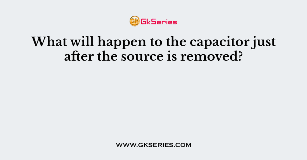 What will happen to the capacitor just after the source is removed?