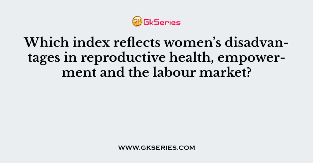 Which index reflects women’s disadvantages in reproductive health, empowerment and the labour market?