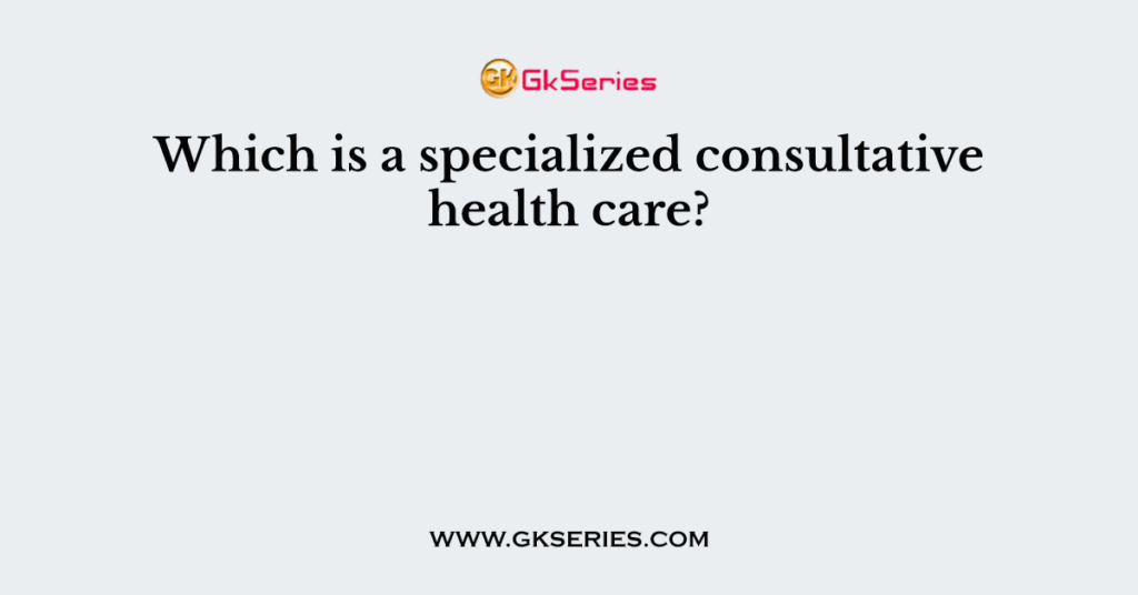 Which is a specialized consultative health care?
